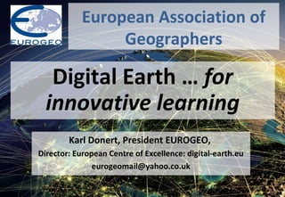 Digital Earth … for
innovative learning
European Association of
Geographers
Karl Donert, President EUROGEO,
Director: European Centre of Excellence: digital-earth.eu
eurogeomail@yahoo.co.uk
 