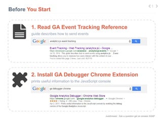 JustAnswer | Ask a question get an answer ASAP 
Before You Start 
1. Read GA Event Tracking Reference 
guide describes how to send events 
1 
2. Install GA Debugger Chrome Extension 
prints useful information to the JavaScript console 
 