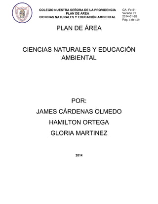 COLEGIO NUESTRA SEÑORA DE LA PROVIDENCIA
PLAN DE AREA
CIENCIAS NATURALES Y EDUCACIÓN AMBIENTAL
GA- Fo-51
Versión 01
2014-01-20
Pág. 1 de 159
PLAN DE ÁREA
CIENCIAS NATURALES Y EDUCACIÓN
AMBIENTAL
POR:
JAMES CÁRDENAS OLMEDO
HAMILTON ORTEGA
GLORIA MARTINEZ
2014
 