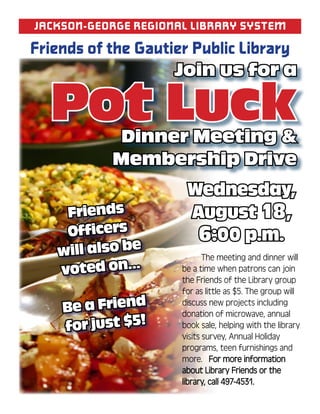 Jackson-GeorGe reGionaL Library system

Friends of the Gautier Public Library
                     Join us for a

  Pot Luck  Dinner Meeting &
           Membership Drive
                       Wednesday,
    Friends            August 18,
    Officers            6:00 p.m.
   will also be       	      The	meeting	and	dinner	will	
   voted on...        be	a	time	when	patrons	can	join	
                      the	Friends	of	the	Library	group	
                      for	as	little	as	$5.	The	group	will	
    Be a Friend       discuss	new	projects	including	
                      donation	of	microwave,	annual	
    for just $5!      book	sale,	helping	with	the	library	
                      visits	survey,	Annual	Holiday	
                      programs,	teen	furnishings	and	
                      more.			For	more	information	
                      about	Library	Friends	or	the	
                      library,	call	497-4531.
 