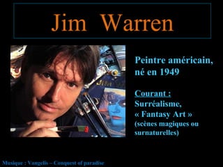 Jim Warren
                                            Peintre américain,
                                            né en 1949

                                            Courant :
                                            Surréalisme,
                                            « Fantasy Art »
                                            (scènes magiques ou
                                            surnaturelles)



Musique : Vangelis – Conquest of paradise
 