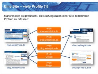 Eine Site – viele Profile (1)

Manchmal ist es gewünscht, die Nutzungsdaten einer Site in mehreren
Profilen zu erfassen:


                                 Profil
                            www.webalytics.de

                                  Profil
                            shop.webalytics.de

  www.webalytics.de               Profil             shop.webalytics.de
                            blog.webalytics.de

                                  Profil
                                 Overall

                                  Profil
                                  Blogs
  blog.webalytics.de                                 www.opt-me-out.de
 