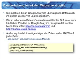 Datenerhebung im lokalen Webserver-Logfile

•   Sie möchten die an Google Analytics übertragenen Daten auch
    im lokalen Webserver-Logfile speichern.
•   Die so erhobenen Daten können dann mit Urchin Software, dem
    käuflichen Pendant zu Google Analytics, ausgewertet werden.
    Mehr dazu unter: http://muscul.us/urchin und
    http://muscul.us/ga-backup
• Änderung durch Hinzufügen folgender Zeilen in den GATC auf
    jeder Seite:
    _gaq.push(['_setLocalRemoteServerMode']);

       _gaq.push(['_setAccount', 'UA-XXXXXX-X']);
       _gaq.push(['_setLocalRemoteServerMode']);
       _gaq.push(['_trackPageview']);
 