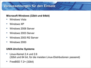 Voraussetzungen für den Einsatz

 Microsoft Windows (32bit und 64bit)
 •   Windows Vista
 •   Windows XP
 •   Windows 2008 Server
 •   Windows 2003 Server
 •   Windows 2003 R2 Server
 •   Windows 2000

 UNIX-ähnliche Systeme

 •   Linux-Kernel 2.4 und 2.6
     (32bit und 64 bit, für die meisten Linux-Distributionen passend)
 •   FreeBSD 7.2+ (32bit)
 