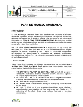 Plan del Sistema de Gestión Integrado Código: GA-PL-01
PLAN DE MANEJO AMBIENTAL
Versión 01
Fecha Elaboración:
12/08/2016
ISO 9001: Generalidades
OHSAS 18001: Documentación
ISO 14001: Documentación
4.2.1.
4.4.4
4.1
Página 1 de 20
PLAN DE MANEJO AMBIENTAL
INTRODUCCION
El Plan de Manejo Ambiental (PMA) está diseñado con una serie de medidas
tendientes a prevenir, mitigar, restaurar y/o compensar los impactos ambientales
negativos producidos en el entorno debido a la ejecución de las actividades
ejecutados por GSI – GLOBAL SERVICIOS INGENIRIA S.A.S, este plan también
contempla una estrategia ambiental que incluye medidas de prevención de riesgos
ambientales y control de accidentes.
GSI – GLOBAL SERVICIOS INGENIRIA S.A.S, de acuerdo con las normas ISO
9001:2008, ISO: 14001:2004 y OSHAS 18001:2007; cuenta con la política integral;
objetivos de calidad, ambiental y SISO, metas e indicadores ambientales;
procedimiento de identificación y evaluación de aspectos ambientales;
procedimiento de verificación y cumplimiento de requisitos legales, procedimiento
de control operacional.
1 MARCO LEGAL
Todos los servicios prestados y actividades que se generen ejecutadas por GSI –
GLOBAL SERVICIOS INGENIRIA S.A.S, deben estar comprendidas dentro del
marco legal de los siguientes documentos:
 CONSTITUCIÓN POLÍTICA DE COLOMBIA 1991, artículo 80 prevenir y
controlar los factores de deterioro ambiental, aplican a sanciones legales y
es exigible la preparación de daños causados.
 DECRETO 2811 DEL 18 DE DICIEMBRE DE 1974, Código Nacional de los
Recursos Naturales renovable y de Protección al medio Ambiente.
 LEY 9 DE 1979, Código Sanitario Nacional.
 LEY 491 DE 1999, Establecimiento del seguro ecológico y modificación del
código penal.
 LEY 962 DE 2005, por la que se dictan disposiciones sobre trámites y
procedimientos administrativos de los organismos del Estado, art. 70
determina el formulario único para solicitar licencias y permisos
ambientales.
 