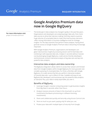 BIGQUERY INTEGRATION
The landscape in data analysis has changed rapidly in the past few years.
Organizations and developers are analyzing larger data sets, from more
data sources to drive their decision-making. And they need to examine
huge volumes of unsampled data to make informed business decisions-
-often mining information in business intelligence tools for strategic
insights. For the data scientists that perform these analyses, having direct
granular access to Google Analytics Premium data is becoming increasingly
important.
With Google Analytics Premium, organizations and developers can
glean new business insights by accessing session and hit level data and
combining it with separate data sets. Analyze in seconds without massive
cost by leveraging Google BigQuery, a web service that lets developers
and businesses conduct interactive analysis of big data sets and tap into
powerful data analytics.
Interactive data analysis and data ownership
The BigQuery integration allows clients to access their session and hit level
data from Google Analytics within Google BigQuery for more granular and
complex querying of unsampled data. For those unfamiliar with Google
BigQuery, it’s a web service that lets you perform interactive analysis
of massive data sets—up to trillions of rows. Scalable and easy to use,
BigQuery lets developers and businesses tap into powerful data analytics
on demand. Plus, your data is easily exportable; you own it.
Benefits of BigQuery
1.	 Leverage Google’s massive computing power to get business insights
from Big Data in seconds rather than hours.
2.	 Analyze massive amounts of data in the cloud with no up-front
investments (hardware provisioning or software licensing
investments).
3.	 Share and collaborate quickly and securely using Access Control Lists
4.	 Store as much as you want, paying only for what you use.
5.	 Protect your data with multiple layers of security from Google.
Google Analytics Premium data
now in Google BigQuery
Analytics Premium
For more information visit:
google.com/analytics/premium
 