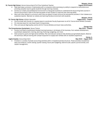 Wheaton, Illinois
St. Francis High School, Honors Accounting II/Full-Time Substitute Teacher August 2015-Present
 Help lead class curriculum in partnership with a co-teacher while exercising my ability to respond to instructions and
providing valuable input to guide students through learning modules.
 Conduct an orderly and professional environment to help guide students to understand the Accounting field covered in
Honors Accounting II. Cater to the learning styles of each student to optimize their learning ability.
 Work with other teacher’s curriculum when they are absent to best continue the educational process in their classes as a
substitute teacher. Maintain an orderly and learning friendly environment with students.
Wheaton, Illinois
St. Francis High School, Athletic Associate August 2015 – Present
 Communicate with Faculty on a weekly basis to coordinate Faculty Supervision at all St. Francis Home Athletic Contests.
 On interview board for new Head Coach hiring process.
 Plan and execute Signing Day events with St. Francis Athletes and local news authorities.
Chicago Area
The Comprehensive Quarterback, Owner/Trainer May 2015 – Present
 Conduct and lead a quarterback/football training business in all phases of the business, from website development,
quarterback assessment, training, planning, financing, budgeting, and more.
 Hold camps for youth and high school athletes. Plan and execute camps to help develop young football players. Balance
the technical, difficult training with camper enjoyment to supply each athlete with an excellent experience.
Harvey, IL
Ingalls Hospital, Accounting Intern May 2015 – August 2015
 Involved in a variety of private accounting activities within a hospital business structure. Those activities included but
were not limited to: month closing, quarter closing, future year budgeting, external audit, payroll, journal entries, and
capital management.
 