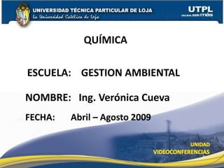 QUÍMICA

ESCUELA: GESTION AMBIENTAL

NOMBRE: Ing. Verónica Cueva
FECHA:   Abril – Agosto 2009


                               1
 