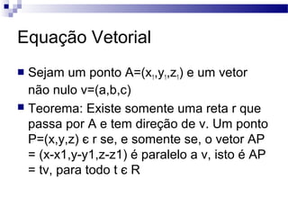 Equação Vetorial
 Sejam um ponto A=(x1,y1,z1) e um vetor
não nulo v=(a,b,c)
 Teorema: Existe somente uma reta r que
passa por A e tem direção de v. Um ponto
P=(x,y,z) є r se, e somente se, o vetor AP
= (x-x1,y-y1,z-z1) é paralelo a v, isto é AP
= tv, para todo t є R
 