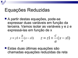 Equações Reduzidas
 A partir destas equações, pode-se
expressar duas variáveis em função da
terceira. Vamos isolar as variáveis y e z e
expressá-las em função de x
 Estas duas últimas equações são
chamadas equações reduzidas da reta
)1(1 xx
a
b
yy −+= )1(1 xx
a
c
zz −+=
 