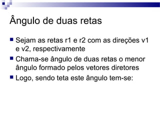 Ângulo de duas retas
 Sejam as retas r1 e r2 com as direções v1
e v2, respectivamente
 Chama-se ângulo de duas retas o menor
ângulo formado pelos vetores diretores
 Logo, sendo teta este ângulo tem-se:
 