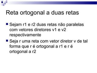 Reta ortogonal a duas retas
 Sejam r1 e r2 duas retas não paralelas
com vetores diretores v1 e v2
respectivamente
 Seja r uma reta com vetor diretor v de tal
forma que r é ortogonal a r1 e r é
ortogonal a r2
 