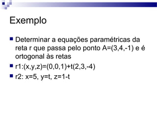 Exemplo
 Determinar a equações paramétricas da
reta r que passa pelo ponto A=(3,4,-1) e é
ortogonal às retas
 r1:(x,y,z)=(0,0,1)+t(2,3,-4)
 r2: x=5, y=t, z=1-t
 