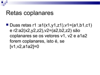 Retas coplanares
 Duas retas r1 :a1(x1,y1,z1),v1=(a1,b1,c1)
e r2:a2(x2,y2,z2),v2=(a2,b2,z2) são
coplanares se os vetores v1, v2 e a1a2
forem coplanares, isto é, se
[v1,v2,a1a2]=0
 