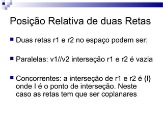 Posição Relativa de duas Retas
 Duas retas r1 e r2 no espaço podem ser:
 Paralelas: v1//v2 interseção r1 e r2 é vazia
 Concorrentes: a interseção de r1 e r2 é {I}
onde I é o ponto de interseção. Neste
caso as retas tem que ser coplanares
 