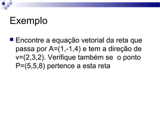 Exemplo
 Encontre a equação vetorial da reta que
passa por A=(1,-1,4) e tem a direção de
v=(2,3,2). Verifique também se o ponto
P=(5,5,8) pertence a esta reta
 