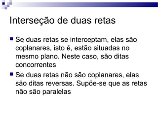 Interseção de duas retas
 Se duas retas se interceptam, elas são
coplanares, isto é, estão situadas no
mesmo plano. Neste caso, são ditas
concorrentes
 Se duas retas não são coplanares, elas
são ditas reversas. Supõe-se que as retas
não são paralelas
 