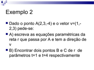 Exemplo 2
 Dado o ponto A(2,3,-4) e o vetor v=(1,-
2,3) pede-se:
 A) escreva as equações paramétricas da
reta r que passa por A e tem a direção de
v
 B) Encontrar dois pontos B e C de r de
parâmetros t=1 e t=4 respectivamente
 