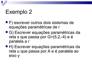 Exemplo 2
 F) escrever outros dois sistemas de
equações paramétricas de r
 G) Escrever equações paramétricas da
reta s que passa por G=(5,2,-4) e é
paralela a r
 H) Escrever equações paramétricas da
reta u que passa por A e é paralela ao
eixo y
 