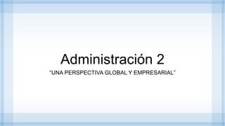Administración 2
“UNA PERSPECTIVA GLOBAL Y EMPRESARIAL”
 
