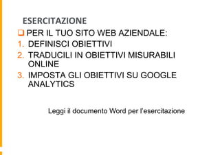 ESERCITAZIONE	
  
q PER IL TUO SITO WEB AZIENDALE:
1.  DEFINISCI OBIETTIVI
2.  TRADUCILI IN OBIETTIVI MISURABILI
ONLINE
3...