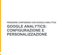 GOOGLE ANALYTICS:
CONFIGURAZIONE E
PERSONALIZZAZIONE
PRENDERE CONFIDENZA CON GOOGLE ANALYTICS
 
