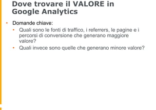 Dove trovare il VALORE in
Google Analytics
•  Domande chiave:
•  Quali sono le fonti di traffico, i referrers, le pagine e...