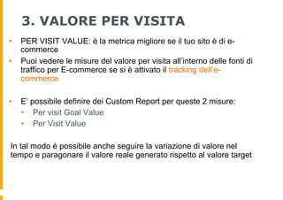 3. VALORE PER VISITA
•  PER VISIT VALUE: è la metrica migliore se il tuo sito è di e-
commerce
•  Puoi vedere le misure de...