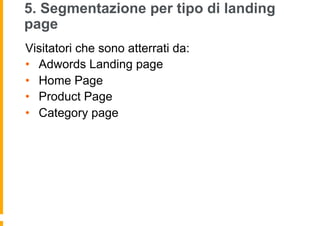 5. Segmentazione per tipo di landing
page
Visitatori che sono atterrati da:
•  Adwords Landing page
•  Home Page
•  Produc...