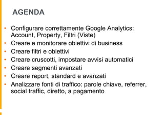 AGENDA
•  Configurare correttamente Google Analytics:
Account, Property, Filtri (Viste)
•  Creare e monitorare obiettivi d...