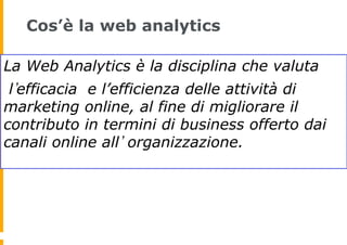 Cos’è la web analytics
La Web Analytics è la disciplina che valuta
l efficacia e l’efficienza delle attività di
marketing ...