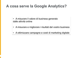 A cosa serve la Google Analytics?
•  A misurare il valore di business generato
dalle attività online
•  A misurare e migli...