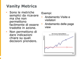Vanity Metrics
•  Sono le metriche
semplici da ricavare
ma che non
permettono
facilmente di essere
tradotte in azione.
•  ...