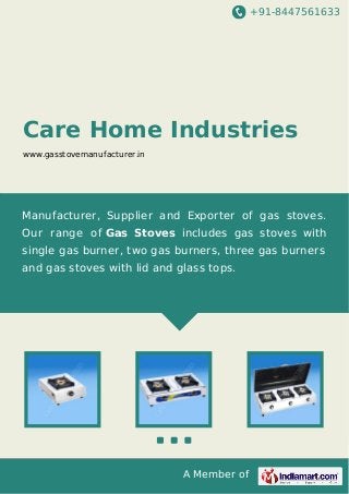 +91-8447561633
A Member of
Care Home Industries
www.gasstovemanufacturer.in
Manufacturer, Supplier and Exporter of gas stoves.
Our range of Gas Stoves includes gas stoves with
single gas burner, two gas burners, three gas burners
and gas stoves with lid and glass tops.
 