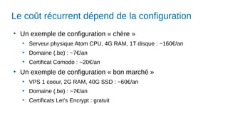 Le coût récurrent dépend de la configuration
▶
Un exemple de configuration « chère »
▶
Serveur physique Atom CPU, 4G RAM, 1T disque : ~160€/an
▶
Domaine (.be) : ~7€/an
▶
Certificat Comodo : ~20€/an
▶
Un exemple de configuration « bon marché »
▶
VPS 1 coeur, 2G RAM, 40G SSD : ~60€/an
▶
Domaine (.be) : ~7€/an
▶
Certificats Let’s Encrypt : gratuit
 