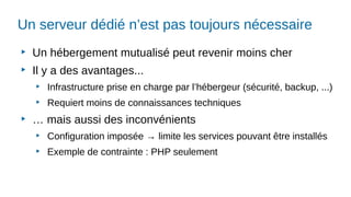 Un serveur dédié n’est pas toujours nécessaire
▶
Un hébergement mutualisé peut revenir moins cher
▶
Il y a des avantages...
▶
Infrastructure prise en charge par l’hébergeur (sécurité, backup, ...)
▶
Requiert moins de connaissances techniques
▶
… mais aussi des inconvénients
▶
Configuration imposée → limite les services pouvant être installés
▶
Exemple de contrainte : PHP seulement
 