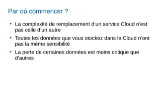 Par où commencer ?
▶
La complexité de remplacement d’un service Cloud n’est
pas celle d’un autre
▶
Toutes les données que vous stockez dans le Cloud n’ont
pas la même sensibilité
▶
La perte de certaines données est moins critique que
d’autres
 