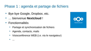 Phase 1 : agenda et partage de fichiers
▶
Bye bye Google, Dropbox, etc.
▶
… bienvenue Nextcloud !
▶
Fonctionnalités
▶
Partage et synchronisation de fichiers
▶
Agenda, contacts, mails
▶
Visioconférence WEB (i.e. via le navigateur)
▶
...
 
