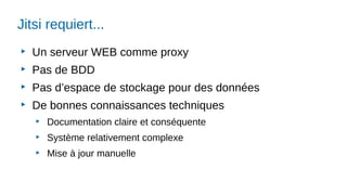 Jitsi requiert...
▶
Un serveur WEB comme proxy
▶
Pas de BDD
▶
Pas d’espace de stockage pour des données
▶
De bonnes connaissances techniques
▶
Documentation claire et conséquente
▶
Système relativement complexe
▶
Mise à jour manuelle
 