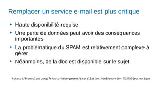 Remplacer un service e-mail est plus critique
▶
Haute disponibilité requise
▶
Une perte de données peut avoir des conséquences
importantes
▶
La problématique du SPAM est relativement complexe à
gérer
▶
Néanmoins, de la doc est disponible sur le sujet
https://framacloud.org/fr/auto-hebergement/installation.html#courrier-%C3%A9lectronique
 