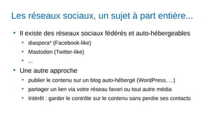 Les réseaux sociaux, un sujet à part entière...
▶
Il existe des réseaux sociaux fédérés et auto-hébergeables
▶
diaspora* (Facebook-like)
▶
Mastodon (Twitter-like)
▶
...
▶
Une autre approche
▶
publier le contenu sur un blog auto-hébergé (WordPress, ...)
▶
partager un lien via votre réseau favori ou tout autre média
▶
Intérêt : garder le contrôle sur le contenu sans perdre ses contacts
 