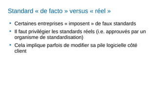 Standard « de facto » versus « réel »
▶
Certaines entreprises « imposent » de faux standards
▶
Il faut privilégier les standards réels (i.e. approuvés par un
organisme de standardisation)
▶
Cela implique parfois de modifier sa pile logicielle côté
client
 