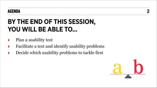 AGENDA

BY THE END OF THIS SESSION,
YOU WILL BE ABLE TO...
‣
‣
‣

Plan a usability test
Facilitate a test and identify usability problems
Decide which usability problems to tackle first

!2

 