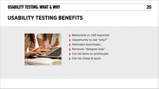 !20

USABILITY TESTING: WHAT & WHY

USABILITY TESTING BENEFITS
‣ Behavioral vs. Self-reported
‣ Opportunity to ask “why?”
‣ Motivates teammates
‣ Removes “designer bias”
‣ Can be done on prototypes
‣ Can be cheap & quick

 