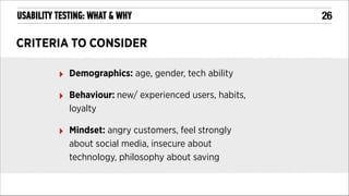 USABILITY TESTING: WHAT & WHY

CRITERIA TO CONSIDER
‣

Demographics: age, gender, tech ability

‣

Behaviour: new/ experienced users, habits,
loyalty

‣

Mindset: angry customers, feel strongly
about social media, insecure about
technology, philosophy about saving

!26

 