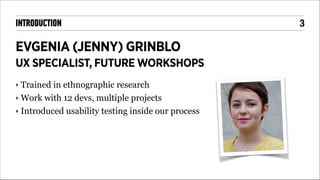 INTRODUCTION

EVGENIA (JENNY) GRINBLO
UX SPECIALIST, FUTURE WORKSHOPS
Trained in ethnographic research
‣ Work with 12 devs, multiple projects
‣ Introduced usability testing inside our process
‣

!3

 