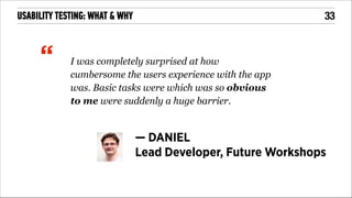 !33

USABILITY TESTING: WHAT & WHY

“

!

I was completely surprised at how
cumbersome the users experience with the app
was. Basic tasks were which was so obvious
to me were suddenly a huge barrier.

— DANIEL
Lead Developer, Future Workshops

 