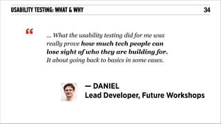 !34

USABILITY TESTING: WHAT & WHY
!

“

... What the usability testing did for me was
really prove how much tech people can
lose sight of who they are building for.
It about going back to basics in some cases.

— DANIEL
Lead Developer, Future Workshops

 