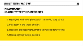 USABILITY TESTING: WHAT & WHY

IN SUMMARY:
USABILITY TESTING BENEFITS
1. Highlights where our product isn’t intuitive / easy to use
2. Puts team in the shoes of users
3. Helps sell product improvements to stakeholders/ clients
4. Helps prioritise feature backlog
!

!35

 