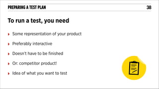 PREPARING A TEST PLAN

To run a test, you need
‣

Some representation of your product

‣

Preferably interactive

‣

Doesn’t have to be ﬁnished

‣

Or: competitor product!

‣

Idea of what you want to test

!38

 